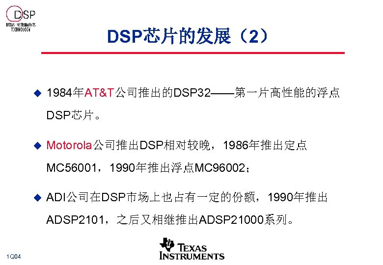 DSP芯片的发展（2） u 1984年AT&T公司推出的DSP 32——第一片高性能的浮点 DSP芯片。 u Motorola公司推出DSP相对较晚，1986年推出定点 MC 56001，1990年推出浮点MC 96002； u ADI公司在DSP市场上也占有一定的份额，1990年推出 ADSP 2101，之后又相继推出ADSP