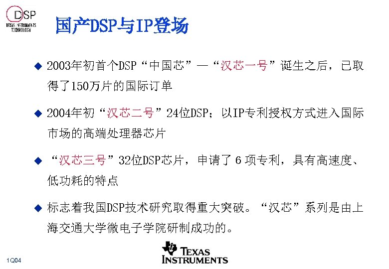 国产DSP与IP登场 u 2003年初首个DSP“中国芯”—“汉芯一号”诞生之后，已取 得了150万片的国际订单 u 2004年初“汉芯二号” 24位DSP；以IP专利授权方式进入国际 市场的高端处理器芯片 u “汉芯三号” 32位DSP芯片，申请了６项专利，具有高速度、 低功耗的特点 u 标志着我国DSP技术研究取得重大突破。“汉芯”系列是由上