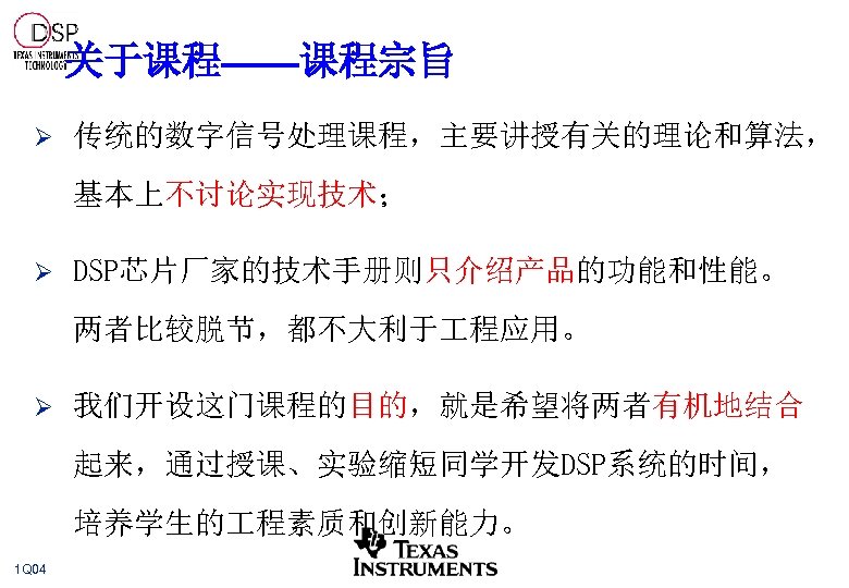 关于课程——课程宗旨 Ø 传统的数字信号处理课程，主要讲授有关的理论和算法， 基本上不讨论实现技术； Ø DSP芯片厂家的技术手册则只介绍产品的功能和性能。 两者比较脱节，都不大利于 程应用。 Ø 我们开设这门课程的目的，就是希望将两者有机地结合 起来，通过授课、实验缩短同学开发DSP系统的时间， 培养学生的 程素质和创新能力。 1