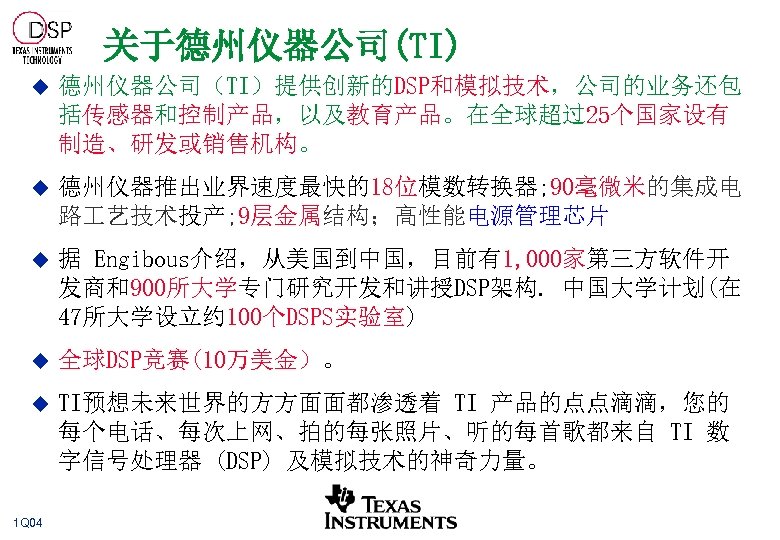 关于德州仪器公司(TI) u 德州仪器公司（TI）提供创新的DSP和模拟技术，公司的业务还包 括传感器和控制产品，以及教育产品。在全球超过25个国家设有 制造、研发或销售机构。 u 德州仪器推出业界速度最快的18位模数转换器; 90毫微米的集成电 路 艺技术投产; 9层金属结构；高性能电源管理芯片 u 据 Engibous介绍，从美国到中国，目前有1,