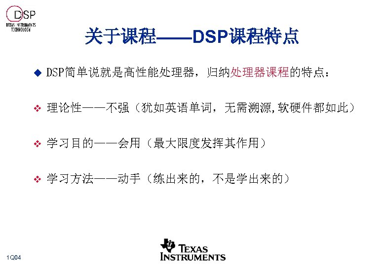 关于课程——DSP课程特点 u v 理论性——不强（犹如英语单词，无需溯源, 软硬件都如此） v 学习目的——会用（最大限度发挥其作用） v 1 Q 04 DSP简单说就是高性能处理器，归纳处理器课程的特点： 学习方法——动手（练出来的，不是学出来的） 