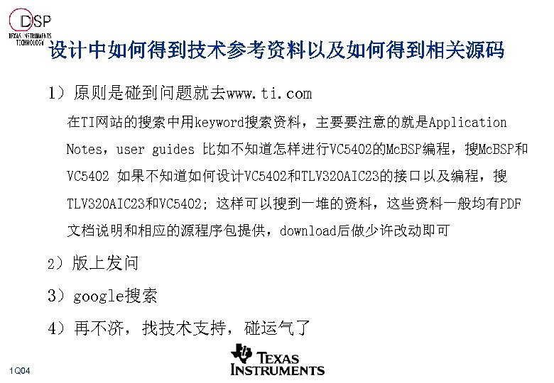 设计中如何得到技术参考资料以及如何得到相关源码 1）原则是碰到问题就去www. ti. com 在TI网站的搜索中用keyword搜索资料，主要要注意的就是Application Notes，user guides 比如不知道怎样进行VC 5402的Mc. BSP编程，搜Mc. BSP和 VC 5402 如果不知道如何设计VC