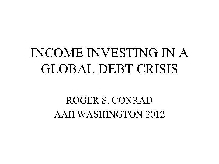 INCOME INVESTING IN A GLOBAL DEBT CRISIS ROGER S. CONRAD AAII WASHINGTON 2012 