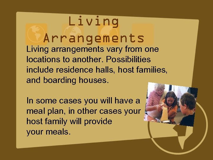 Living Arrangements Living arrangements vary from one locations to another. Possibilities include residence halls,