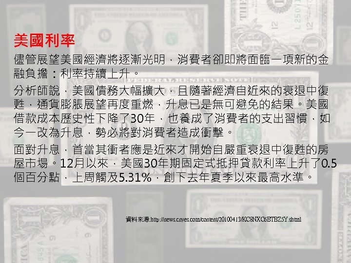美國利率 儘管展望美國經濟將逐漸光明，消費者卻即將面臨一項新的金 融負擔：利率持續上升。 分析師說，美國債務大幅擴大，且隨著經濟自近來的衰退中復 甦，通貨膨脹展望再度重燃，升息已是無可避免的結果。美國 借款成本歷史性下降了30年，也養成了消費者的支出習慣，如 今一改為升息，勢必將對消費者造成衝擊。 面對升息，首當其衝者應是近來才開始自嚴重衰退中復甦的房 屋市場。12月以來，美國30年期固定式抵押貸款利率上升了0. 5 個百分點，上周觸及5. 31%，創下去年夏季以來最高水準。 資料來源: http: