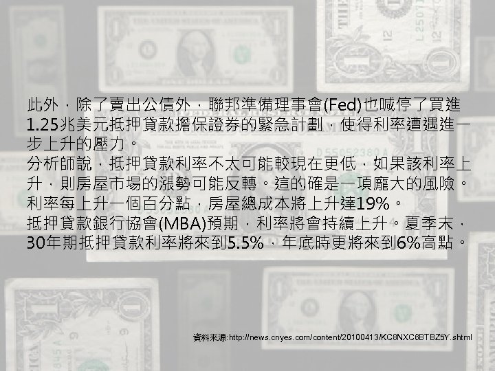 此外，除了賣出公債外，聯邦準備理事會(Fed)也喊停了買進 1. 25兆美元抵押貸款擔保證券的緊急計劃，使得利率遭遇進一 步上升的壓力。 分析師說，抵押貸款利率不太可能較現在更低，如果該利率上 升，則房屋市場的漲勢可能反轉。這的確是一項龐大的風險。 利率每上升一個百分點，房屋總成本將上升達 19%。 抵押貸款銀行協會(MBA)預期，利率將會持續上升。夏季末， 30年期抵押貸款利率將來到 5. 5%，年底時更將來到 6%高點。 資料來源: