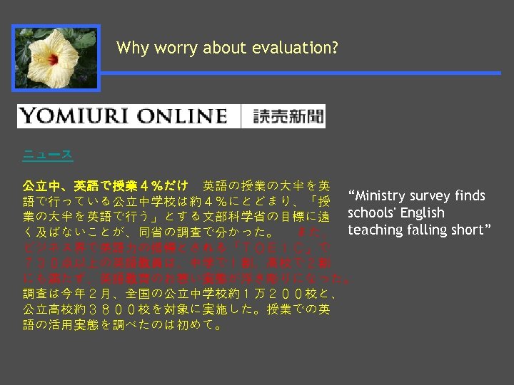 Why worry about evaluation? ニュース 公立中、英語で授業４％だけ　英語の授業の大半を英 語で行っている公立中学校は約４％にとどまり、「授 “Ministry survey finds 業の大半を英語で行う」とする文部科学省の目標に遠 schools' English く及ばないことが、同省の調査で分かった。