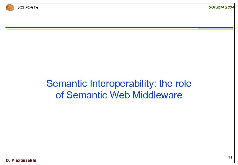 SOFSEM 2004 ICS-FORTH Semantic Interoperability: the role of Semantic Web Middleware D. Plexousakis 84