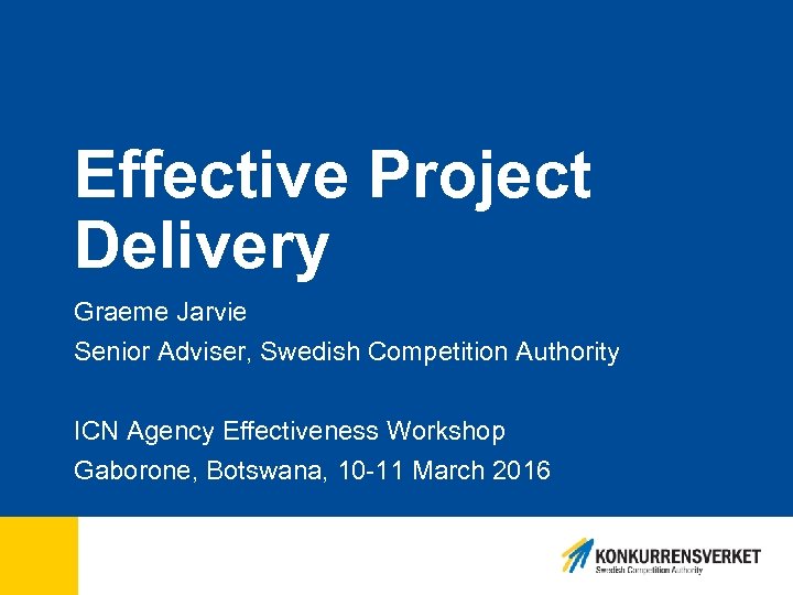 Effective Project Delivery Graeme Jarvie Senior Adviser, Swedish Competition Authority ICN Agency Effectiveness Workshop