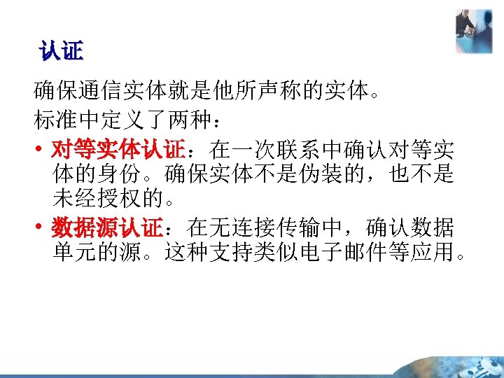 认证 认证 确保通信实体就是他所声称的实体。 标准中定义了两种： • 对等实体认证：在一次联系中确认对等实 体的身份。确保实体不是伪装的，也不是 未经授权的。 • 数据源认证：在无连接传输中，确认数据 单元的源。这种支持类似电子邮件等应用。 