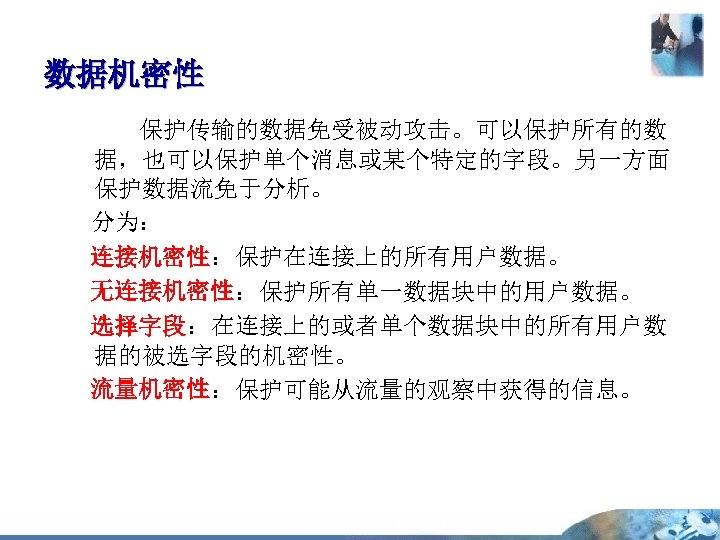 数据机密性 保护传输的数据免受被动攻击。可以保护所有的数 据，也可以保护单个消息或某个特定的字段。另一方面 保护数据流免于分析。 分为： 连接机密性：保护在连接上的所有用户数据。 无连接机密性：保护所有单一数据块中的用户数据。 选择字段：在连接上的或者单个数据块中的所有用户数 据的被选字段的机密性。 流量机密性：保护可能从流量的观察中获得的信息。 