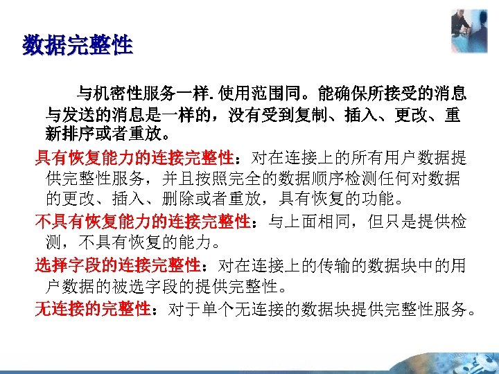 数据完整性 与机密性服务一样. 使用范围同。能确保所接受的消息 与发送的消息是一样的，没有受到复制、插入、更改、重 新排序或者重放。 具有恢复能力的连接完整性：对在连接上的所有用户数据提 供完整性服务，并且按照完全的数据顺序检测任何对数据 的更改、插入、删除或者重放，具有恢复的功能。 不具有恢复能力的连接完整性：与上面相同，但只是提供检 测，不具有恢复的能力。 选择字段的连接完整性：对在连接上的传输的数据块中的用 户数据的被选字段的提供完整性。 无连接的完整性：对于单个无连接的数据块提供完整性服务。 