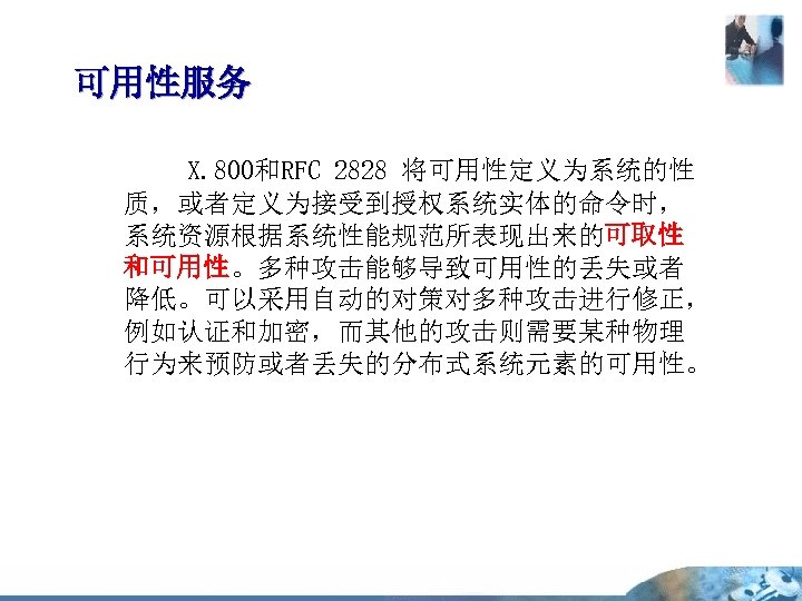 可用性服务 X. 800和RFC 2828 将可用性定义为系统的性 质，或者定义为接受到授权系统实体的命令时， 系统资源根据系统性能规范所表现出来的可取性 和可用性。多种攻击能够导致可用性的丢失或者 降低。可以采用自动的对策对多种攻击进行修正， 例如认证和加密，而其他的攻击则需要某种物理 行为来预防或者丢失的分布式系统元素的可用性。 