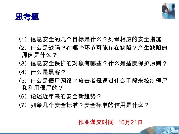 思考题 （1）信息安全的几个目标是什么？列举相应的安全措施 （2）什么是缺陷？在哪些环节可能存在缺陷？产生缺陷的 原因是什么？ （3）信息安全保护的对象有哪些？什么是适度保护原则？ （4）什么是黑客？ （5）什么是僵尸网络？攻击者是通过什么手段来控制僵尸 和利用僵尸的？ （6）论述近年来的安全新趋势？ （7）列举几个安全标准？安全标准的作用是什么？ 作业递交时间 10月21日 