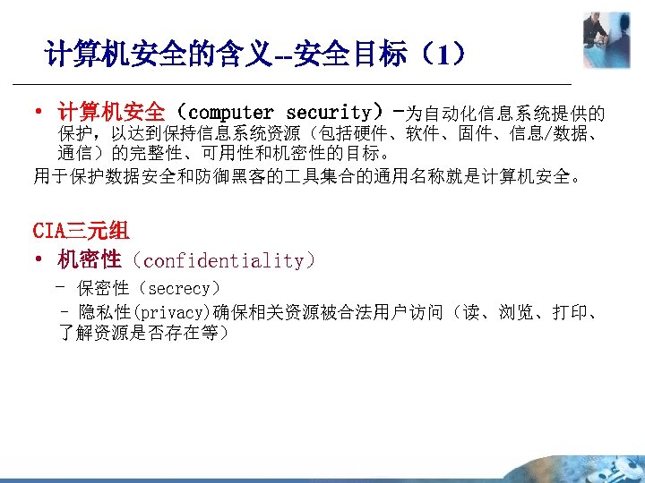 计算机安全的含义--安全目标（1） • 计算机安全（computer security）-为自动化信息系统提供的 保护，以达到保持信息系统资源（包括硬件、软件、固件、信息/数据、 通信）的完整性、可用性和机密性的目标。 用于保护数据安全和防御黑客的 具集合的通用名称就是计算机安全。 CIA三元组 • 机密性（confidentiality） - 保密性（secrecy） -