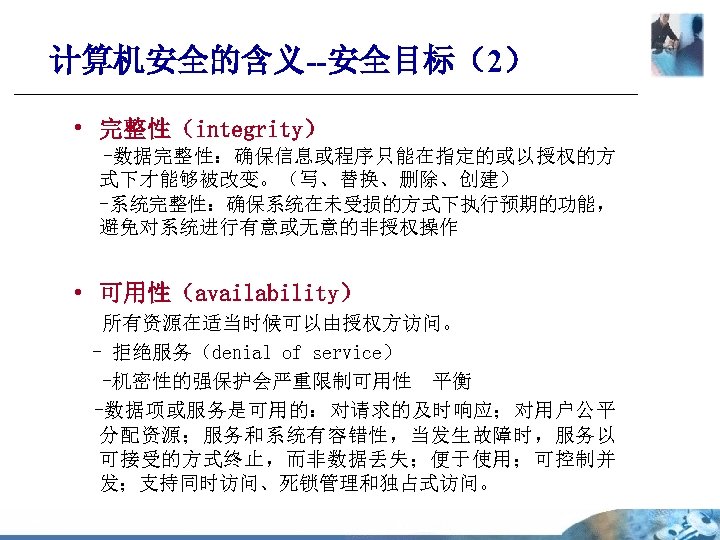 计算机安全的含义--安全目标（2） • 完整性（integrity） -数据完整性：确保信息或程序只能在指定的或以授权的方 式下才能够被改变。（写、替换、删除、创建） -系统完整性：确保系统在未受损的方式下执行预期的功能， 避免对系统进行有意或无意的非授权操作 • 可用性（availability） 所有资源在适当时候可以由授权方访问。 - 拒绝服务（denial of service）