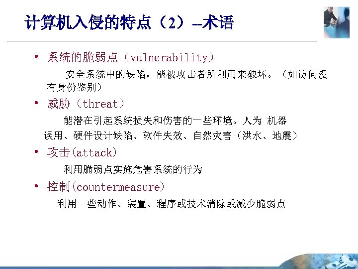 计算机入侵的特点（2）--术语 • 系统的脆弱点（vulnerability） 安全系统中的缺陷，能被攻击者所利用来破坏。（如访问没 有身份鉴别） • 威胁（threat） 能潜在引起系统损失和伤害的一些环境。人为 机器 误用、硬件设计缺陷、软件失效、自然灾害（洪水、地震） • 攻击(attack) 利用脆弱点实施危害系统的行为 •