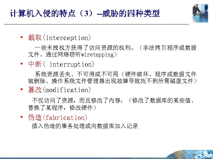 计算机入侵的特点（3）--威胁的四种类型 • 截取(interception) 一些未授权方获得了访问资源的权利。（非法拷贝程序或数据 文件、通过网络窃听wiretapping） • 中断( interruption) 系统资源丢失、不可得或不可用（硬件破坏、程序或数据文件 被删除、操作系统文件管理器出现故障导致找不到所需磁盘文件） • 篡改(modification) 不仅访问了资源，而且修改了内容。（修改了数据库的某些值、 替换了某程序，修改硬件）
