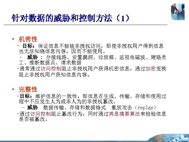 针对数据的威胁和控制方法（1） • 机密性 - 目标：保证信息不能被非授权访问，即使非授权用户得到信息 也无法知晓信息内容，因而不能使用。 - 威胁 : 分接线路、安置漏洞、垃圾箱、监视电磁波、贿赂员 、推断数据点、请求数据 -通常通过访问控制阻止非授权用户获得机密信息，通过加密变换 阻止非授权用户获知信息内容。 •