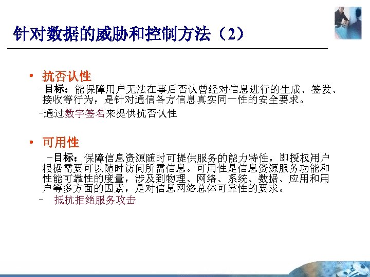 针对数据的威胁和控制方法（2） • 抗否认性 -目标：能保障用户无法在事后否认曾经对信息进行的生成、签发、 接收等行为，是针对通信各方信息真实同一性的安全要求。 -通过数字签名来提供抗否认性 • 可用性 -目标：保障信息资源随时可提供服务的能力特性，即授权用户 根据需要可以随时访问所需信息。可用性是信息资源服务功能和 性能可靠性的度量，涉及到物理、网络、系统、数据、应用和用 户等多方面的因素，是对信息网络总体可靠性的要求。 - 抵抗拒绝服务攻击