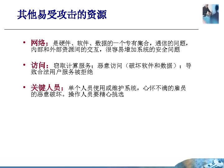 其他易受攻击的资源 • 网络：是硬件、软件、数据的一个专有集合，通信的问题， 内部和外部资源间的交互，很容易增加系统的安全问题 • 访问：窃取计算服务；恶意访问（破坏软件和数据）；导 致合法用户服务被拒绝 • 关键人员：单个人员使用或维护系统，心怀不满的雇员 的恶意破坏。操作人员要精心挑选 