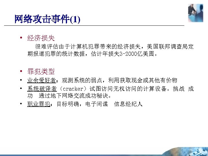 网络攻击事件(1) • 经济损失 很难评估由于计算机犯罪带来的经济损失，美国联邦调查局定 期报道犯罪的统计数据，估计年损失 3 -2000亿美圆。 • 罪犯类型 • 业余爱好者：观测系统的弱点，利用获取现金或其他有价物 • 系统破译者（cracker）试图访问无权访问的计算设备。挑战 成