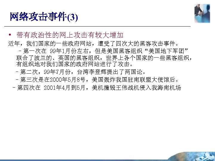 网络攻击事件(3) • 带有政治性的网上攻击有较大增加 近年，我们国家的一些政府网站，遭受了四次大的黑客攻击事件。 –第一次在 99年 1月份左右，但是美国黑客组织“美国地下军团” 联合了波兰的、英国的黑客组织，世界上各个国家的一些黑客组织， 有组织地对我们国家的政府网站进行了攻击。 –第二次，99年 7月份，台湾李登辉提出了两国论。 –第三次是在 2000年 5月8号，美国轰炸我国驻南联盟大使馆后。