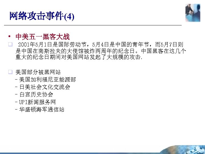 网络攻击事件(4) • 中美五一黑客大战 q 2001年 5月1日是国际劳动节，5月4日是中国的青年节，而5月7日则 是中国在南斯拉夫的大使馆被炸两周年的纪念日。中国黑客在这几个 重大的纪念日期间对美国网站发起了大规模的攻击. q 美国部分被黑网站 –美国加利福尼亚能源部 –日美社会文化交流会 –白宫历史协会 –UPI新闻服务网