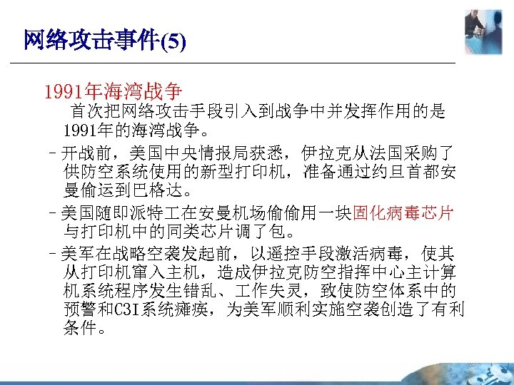 网络攻击事件(5) 1991年海湾战争 首次把网络攻击手段引入到战争中并发挥作用的是 1991年的海湾战争。 –开战前，美国中央情报局获悉，伊拉克从法国采购了 供防空系统使用的新型打印机，准备通过约旦首都安 曼偷运到巴格达。 –美国随即派特 在安曼机场偷偷用一块固化病毒芯片 与打印机中的同类芯片调了包。 –美军在战略空袭发起前，以遥控手段激活病毒，使其 从打印机窜入主机，造成伊拉克防空指挥中心主计算 机系统程序发生错乱、 作失灵，致使防空体系中的