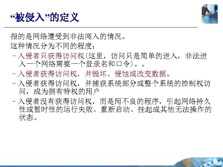 “被侵入”的定义 指的是网络遭受到非法闯入的情况。 这种情况分为不同的程度： –入侵者只获得访问权(这里，访问只是简单的进入，非法进 入一个网络需要一个登录名和口令)。。 –入侵者获得访问权，并毁坏、侵蚀或改变数据。 –入侵者获得访问权，并捕获系统部分或整个系统的控制权访 问，成为拥有特权的用户 –入侵者没有获得访问权，而是用不良的程序，引起网络持久 性或暂时性的运行失败、重新启动、挂起或其他无法操作的 状态。 