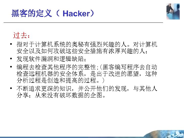 黑客的定义（ Hacker） 过去： • 指对于计算机系统的奥秘有强烈兴趣的人。对计算机 安全以及如何攻破这些安全措施有浓厚兴趣的人； • 发现软件漏洞和逻辑缺陷； • 编程去检查其他程序的完整性; (黑客编写程序去自动 检查远程机器的安全体系，是出于改进的愿望，这种 分析过程是创造和提高的过程。) •