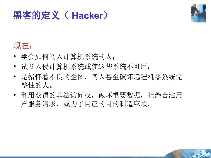 黑客的定义（ Hacker） 现在： • 学会如何闯入计算机系统的人； • 试图入侵计算机系统或使这些系统不可用； • 是指怀着不良的企图，闯人甚至破坏远程机器系统完 整性的人。 • 利用获得的非法访问权，破坏重要数据，拒绝合法用 户服务请求．或为了自己的目的制造麻烦。 