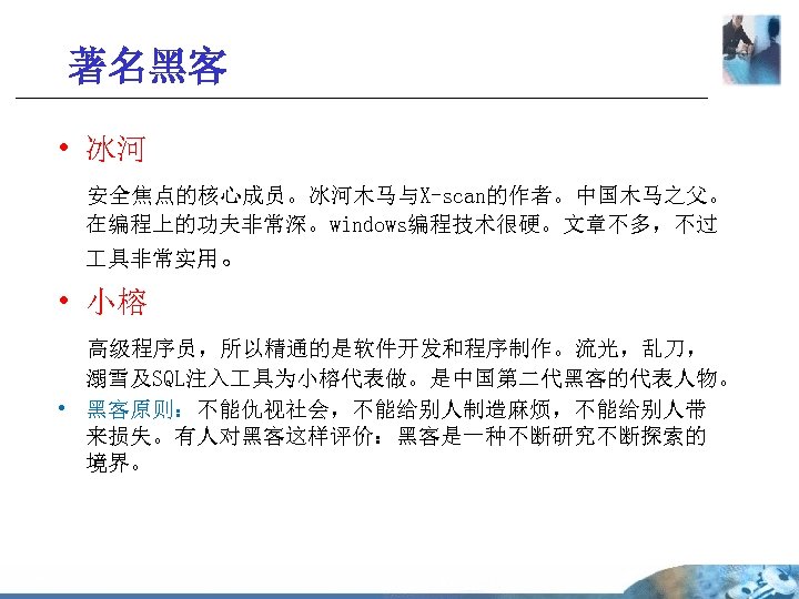 著名黑客 • 冰河 安全焦点的核心成员。冰河木马与X-scan的作者。中国木马之父。 在编程上的功夫非常深。windows编程技术很硬。文章不多，不过 具非常实用。 • 小榕 高级程序员，所以精通的是软件开发和程序制作。流光，乱刀， 溺雪及SQL注入 具为小榕代表做。是中国第二代黑客的代表人物。 • 黑客原则：不能仇视社会，不能给别人制造麻烦，不能给别人带 来损失。有人对黑客这样评价：黑客是一种不断研究不断探索的