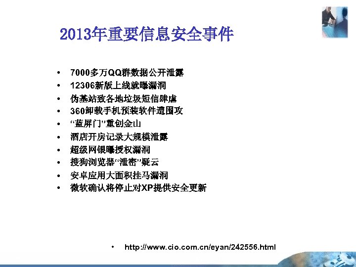 2013年重要信息安全事件 • • • 7000多万QQ群数据公开泄露 12306新版上线就曝漏洞 伪基站致各地垃圾短信肆虐 360卸载手机预装软件遭围攻 “蓝屏门”重创金山 酒店开房记录大规模泄露 超级网银曝授权漏洞 搜狗浏览器“泄密”疑云 安卓应用大面积挂马漏洞 微软确认将停止对XP提供安全更新