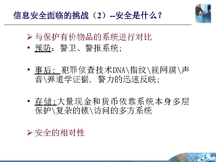 信息安全面临的挑战（2）--安全是什么？ Ø 与保护有价物品的系统进行对比 • 预防：警卫、警报系统; • 事后: 犯罪侦查技术DNA指纹视网膜声 音弹道学证据, 警力的迅速反映; • 存储: 大量现金和货币依靠系统本身多层 保护复杂的锁访问的多方系统