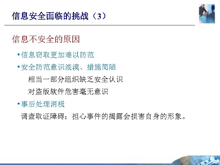 信息安全面临的挑战（3） 信息不安全的原因 • 信息窃取更加难以防范 • 安全防范意识淡漠、措施简陋 相当一部分组织缺乏安全认识 对盗版软件危害毫无意识 • 事后处理消极 调查取证障碍；担心事件的揭露会损害自身的形象。 