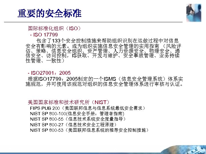 重要的安全标准 国际标准化组织（ISO） - ISO 17799 包含了133个安全控制措施来帮助组织识别在运做过程中对信息 安全有影响的元素。成为组织实施信息安全管理的实用指南 （风险评 估、策略、信息安全组织、资产管理、人力资源安全、物理安全、通 信安全、访问控制，IS获取、开发与维护、安全事故管理、业务持续 性管理、一致性） - ISO 27001：