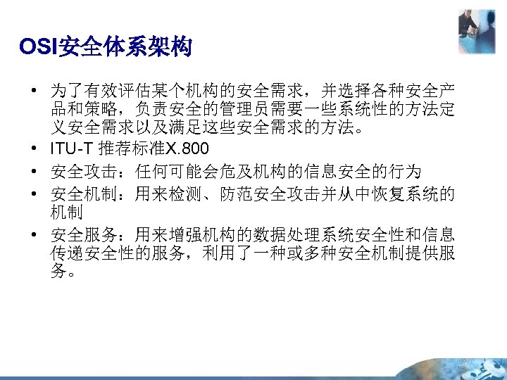 OSI安全体系架构 • 为了有效评估某个机构的安全需求，并选择各种安全产 品和策略，负责安全的管理员需要一些系统性的方法定 义安全需求以及满足这些安全需求的方法。 • ITU-T 推荐标准X. 800 • 安全攻击：任何可能会危及机构的信息安全的行为 • 安全机制：用来检测、防范安全攻击并从中恢复系统的 机制