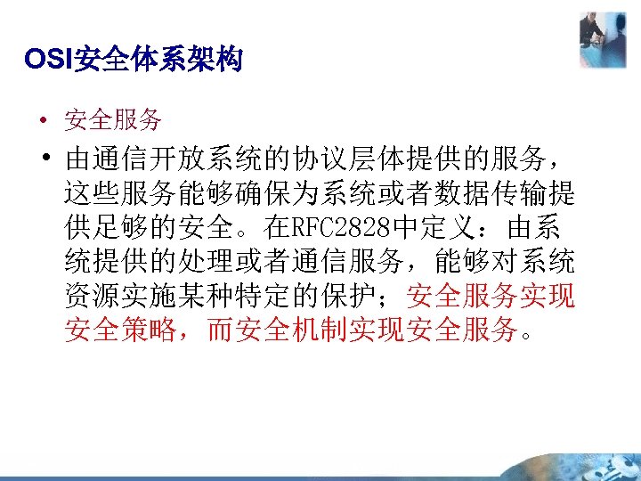 OSI安全体系架构 • 安全服务 • 由通信开放系统的协议层体提供的服务， 这些服务能够确保为系统或者数据传输提 供足够的安全。在RFC 2828中定义：由系 统提供的处理或者通信服务，能够对系统 资源实施某种特定的保护；安全服务实现 安全策略，而安全机制实现安全服务。 