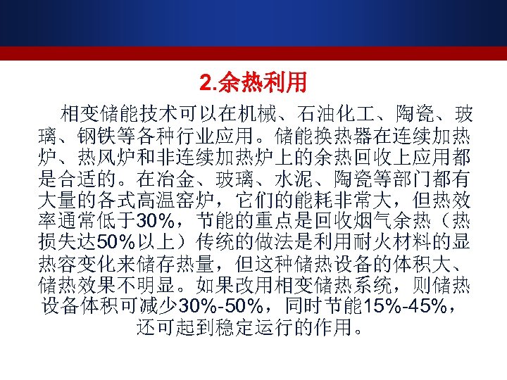 2. 余热利用 相变储能技术可以在机械、石油化 、陶瓷、玻 璃、钢铁等各种行业应用。储能换热器在连续加热 炉、热风炉和非连续加热炉上的余热回收上应用都 是合适的。在冶金、玻璃、水泥、陶瓷等部门都有 大量的各式高温窑炉，它们的能耗非常大，但热效 率通常低于30%，节能的重点是回收烟气余热（热 损失达 50%以上）传统的做法是利用耐火材料的显 热容变化来储存热量，但这种储热设备的体积大、 储热效果不明显。如果改用相变储热系统，则储热 设备体积可减少