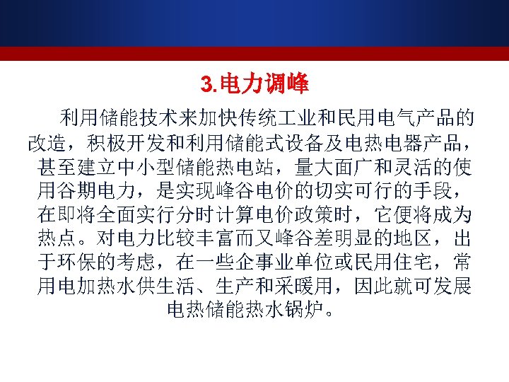 3. 电力调峰 利用储能技术来加快传统 业和民用电气产品的 改造，积极开发和利用储能式设备及电热电器产品， 甚至建立中小型储能热电站，量大面广和灵活的使 用谷期电力，是实现峰谷电价的切实可行的手段， 在即将全面实行分时计算电价政策时，它便将成为 热点。对电力比较丰富而又峰谷差明显的地区，出 于环保的考虑，在一些企事业单位或民用住宅，常 用电加热水供生活、生产和采暖用，因此就可发展 电热储能热水锅炉。 