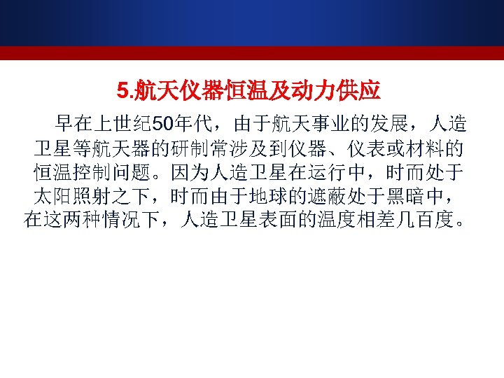 5. 航天仪器恒温及动力供应 早在上世纪 50年代，由于航天事业的发展，人造 卫星等航天器的研制常涉及到仪器、仪表或材料的 恒温控制问题。因为人造卫星在运行中，时而处于 太阳照射之下，时而由于地球的遮蔽处于黑暗中， 在这两种情况下，人造卫星表面的温度相差几百度。 
