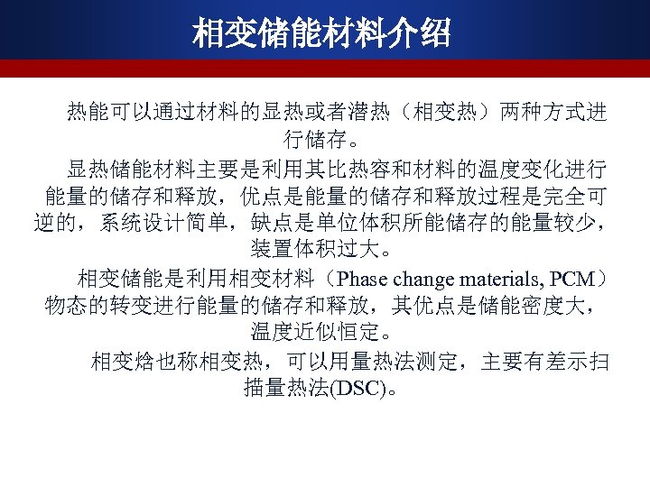 相变储能材料介绍 热能可以通过材料的显热或者潜热（相变热）两种方式进 行储存。 显热储能材料主要是利用其比热容和材料的温度变化进行 能量的储存和释放，优点是能量的储存和释放过程是完全可 逆的，系统设计简单，缺点是单位体积所能储存的能量较少， 装置体积过大。 相变储能是利用相变材料（Phase change materials, PCM） 物态的转变进行能量的储存和释放，其优点是储能密度大， 温度近似恒定。 相变焓也称相变热，可以用量热法测定，主要有差示扫