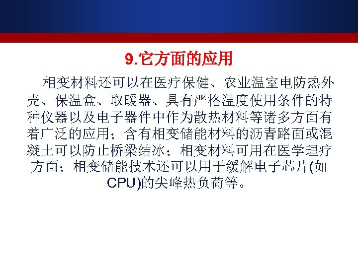 9. 它方面的应用 相变材料还可以在医疗保健、农业温室电防热外 壳、保温盒、取暖器、具有严格温度使用条件的特 种仪器以及电子器件中作为散热材料等诸多方面有 着广泛的应用；含有相变储能材料的沥青路面或混 凝土可以防止桥梁结冰；相变材料可用在医学理疗 方面；相变储能技术还可以用于缓解电子芯片(如 CPU)的尖峰热负荷等。 
