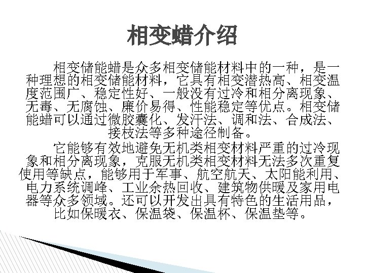 相变蜡介绍 相变储能蜡是众多相变储能材料中的一种，是一 种理想的相变储能材料，它具有相变潜热高、相变温 度范围广、稳定性好、一般没有过冷和相分离现象、 无毒、无腐蚀、廉价易得、性能稳定等优点。相变储 能蜡可以通过微胶囊化、发汗法、调和法、合成法、 接枝法等多种途径制备。 它能够有效地避免无机类相变材料严重的过冷现 象和相分离现象，克服无机类相变材料无法多次重复 使用等缺点，能够用于军事、航空航天、太阳能利用、 电力系统调峰、 业余热回收、建筑物供暖及家用电 器等众多领域。还可以开发出具有特色的生活用品， 比如保暖衣、保温袋、保温杯、保温垫等。