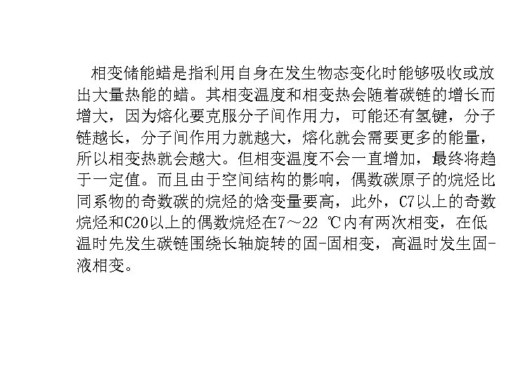  相变储能蜡是指利用自身在发生物态变化时能够吸收或放 出大量热能的蜡。其相变温度和相变热会随着碳链的增长而 增大，因为熔化要克服分子间作用力，可能还有氢键，分子 链越长，分子间作用力就越大，熔化就会需要更多的能量， 所以相变热就会越大。但相变温度不会一直增加，最终将趋 于一定值。而且由于空间结构的影响，偶数碳原子的烷烃比 同系物的奇数碳的烷烃的焓变量要高，此外，C 7以上的奇数 烷烃和C 20以上的偶数烷烃在 7～ 22 ℃内有两次相变，在低