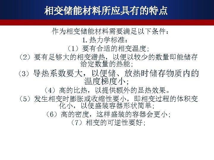 相变储能材料所应具有的特点 作为相变储能材料需要满足以下条件： 1. 热力学标准： （1）要有合适的相变温度; （2）要有足够大的相变潜热，以便以较少的数量即能储存 给定数量的热能; （3）导热系数要大，以便储、放热时储存物质内的 温度梯度小; （4）高的比热，以提供额外的显热效果。 （5）发生相变时膨胀或收缩性要小，即相变过程的体积变 化小，以使盛装容器形状简单; （6）高的密度，这样盛装的容器会更小; （7）相变的可逆性要好;