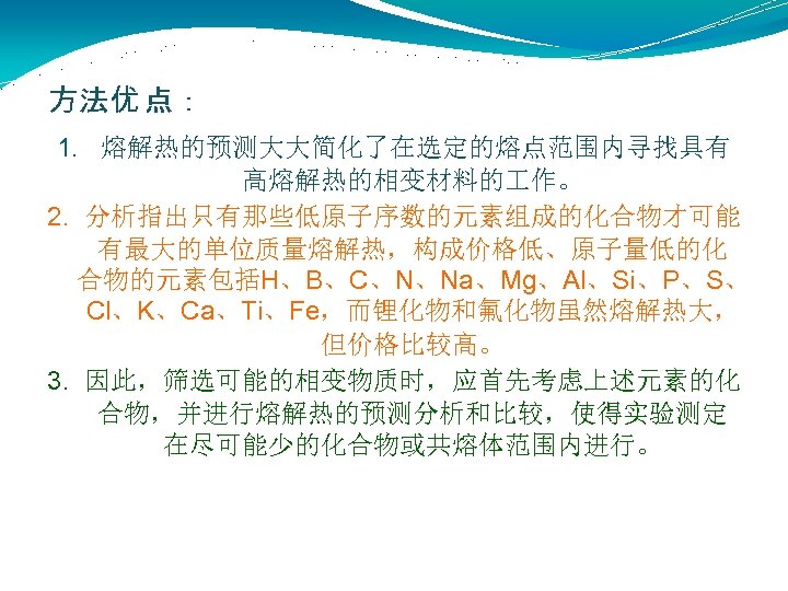 方法优 点： 1. 熔解热的预测大大简化了在选定的熔点范围内寻找具有 高熔解热的相变材料的 作。 2. 分析指出只有那些低原子序数的元素组成的化合物才可能 有最大的单位质量熔解热，构成价格低、原子量低的化 合物的元素包括H、B、C、N、Na、Mg、Al、Si、P、S、 Cl、K、Ca、Ti、Fe，而锂化物和氟化物虽然熔解热大， 但价格比较高。 3. 因此，筛选可能的相变物质时，应首先考虑上述元素的化