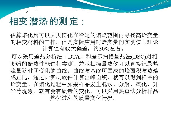 相变 潜热 的测 定： 估算熔化焓可以大大简化在给定的熔点范围内寻找高焓变量 的相变材料的 作，但是实际应用时焓变量的实测值与理论 计算值有较大偏差，约 30%左右。 可以采用差热分析法（DTA）和差示扫描量热法(DSC)对相 变蜡的储热性能进行实测，差示扫描量热仪可以直接记录热 流量随时间变化的曲线，曲线与基线所围成的峰面积与热焓 成正比，通过计算机软件计算出峰面积，就可以得到样品的 焓变量。在熔化过程中如果样品发生脱水、分解、氧化、升