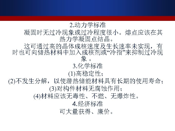 2. 动力学标准 凝固时无过冷现象或过冷程度很小。熔点应该在其 热力学凝固点结晶。 这可通过高的晶体成核速度及生长速率未实现，有 时也可向储热材料中加入成核剂或“冷指”来抑制过冷现 象 。 3. 化学标准 (1)高稳定性； (2)不发生分解，以使潜热储能材料具有长期的使用寿命； (3)对构件材料无腐蚀作用； (4)材料应该无毒性、不燃、无爆炸性。